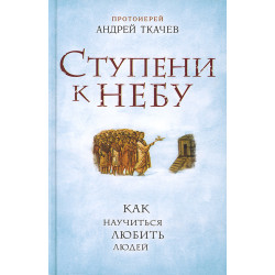 Ступени к Небу. Как научиться любить людей. Протоиерей Андрей Ткачев